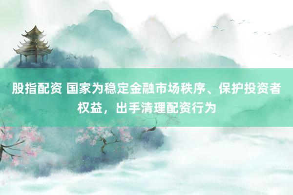 股指配资 国家为稳定金融市场秩序、保护投资者权益，出手清理配资行为
