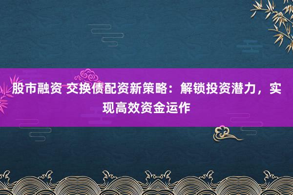 股市融资 交换债配资新策略：解锁投资潜力，实现高效资金运作