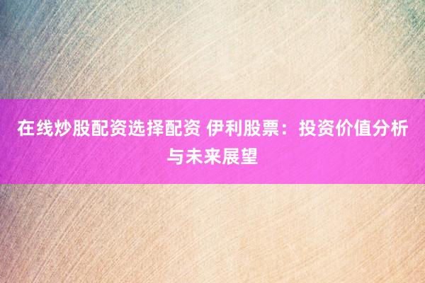 在线炒股配资选择配资 伊利股票：投资价值分析与未来展望