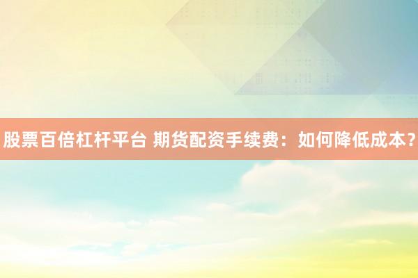 股票百倍杠杆平台 期货配资手续费：如何降低成本？