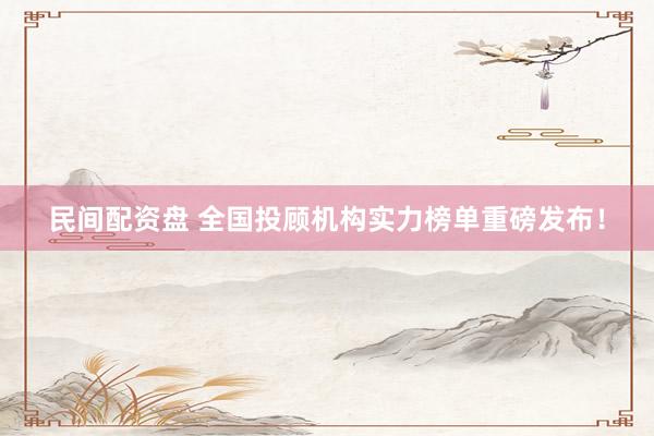 民间配资盘 全国投顾机构实力榜单重磅发布！