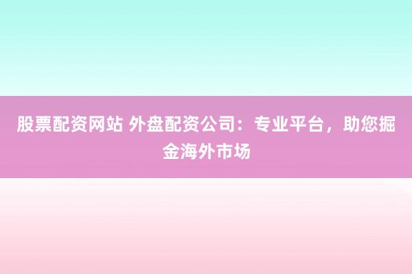 股票配资网站 外盘配资公司：专业平台，助您掘金海外市场