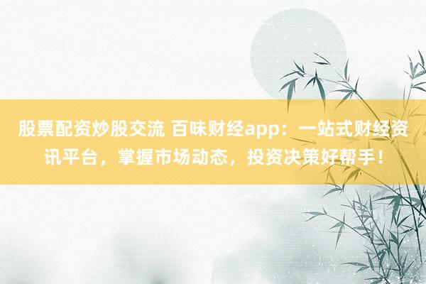股票配资炒股交流 百味财经app：一站式财经资讯平台，掌握市场动态，投资决策好帮手！