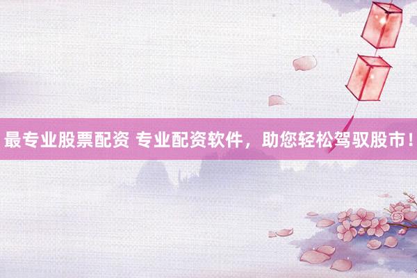 最专业股票配资 专业配资软件，助您轻松驾驭股市！