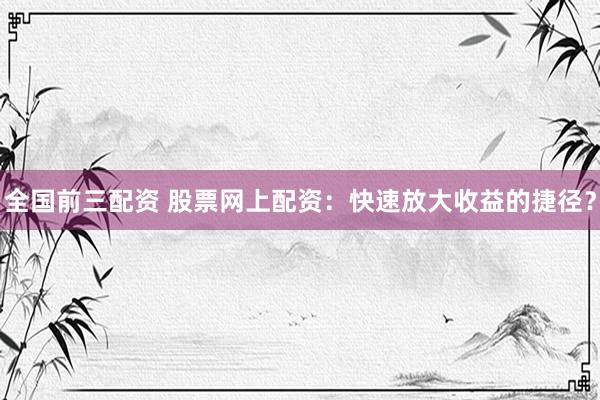 全国前三配资 股票网上配资：快速放大收益的捷径？