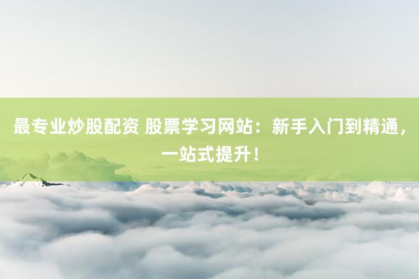 最专业炒股配资 股票学习网站：新手入门到精通，一站式提升！