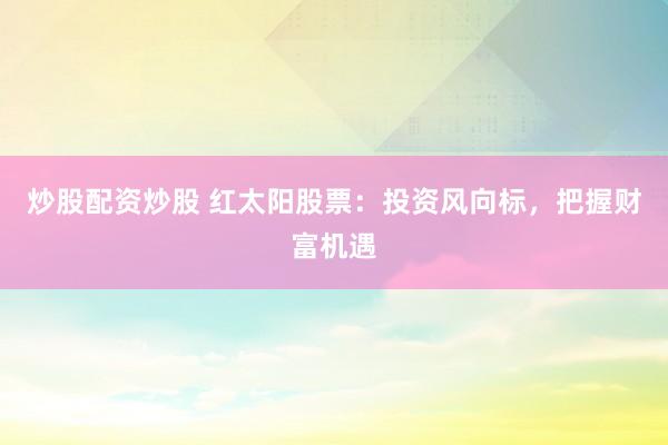 炒股配资炒股 红太阳股票：投资风向标，把握财富机遇