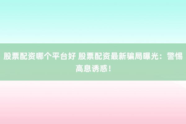 股票配资哪个平台好 股票配资最新骗局曝光：警惕高息诱惑！