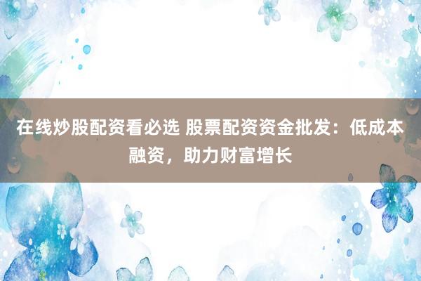 在线炒股配资看必选 股票配资资金批发：低成本融资，助力财富增长