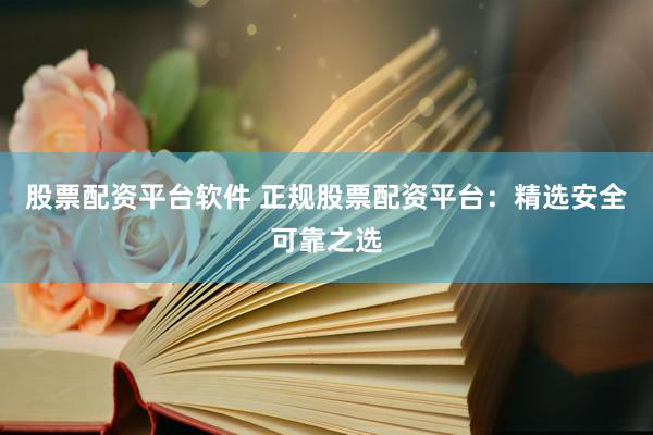 股票配资平台软件 正规股票配资平台：精选安全可靠之选