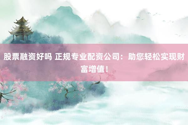 股票融资好吗 正规专业配资公司：助您轻松实现财富增值！