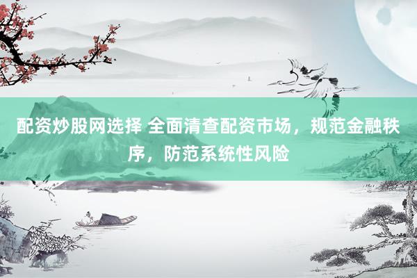 配资炒股网选择 全面清查配资市场，规范金融秩序，防范系统性风险
