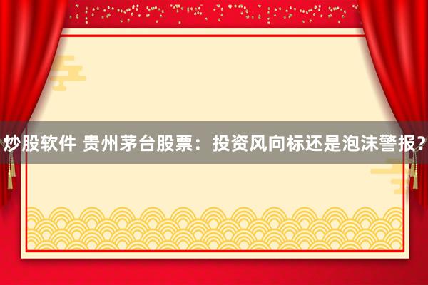 炒股软件 贵州茅台股票：投资风向标还是泡沫警报？
