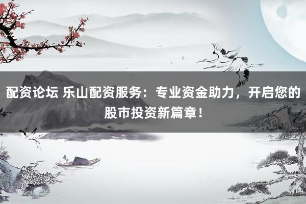 配资论坛 乐山配资服务：专业资金助力，开启您的股市投资新篇章！