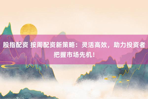 股指配资 按周配资新策略：灵活高效，助力投资者把握市场先机！