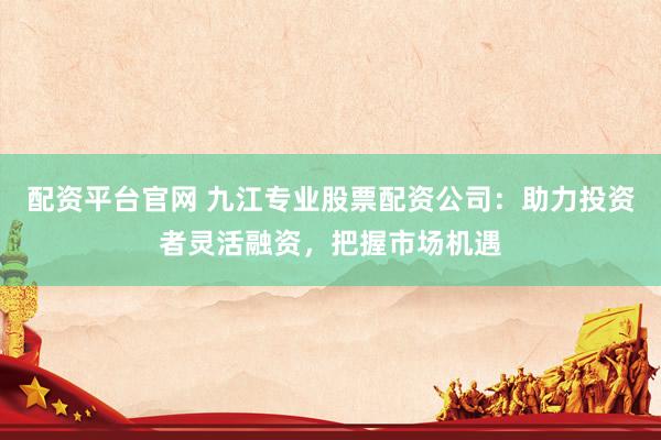 配资平台官网 九江专业股票配资公司：助力投资者灵活融资，把握市场机遇