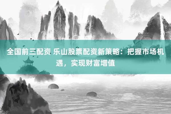 全国前三配资 乐山股票配资新策略：把握市场机遇，实现财富增值