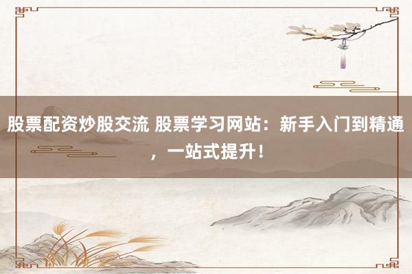 股票配资炒股交流 股票学习网站：新手入门到精通，一站式提升！
