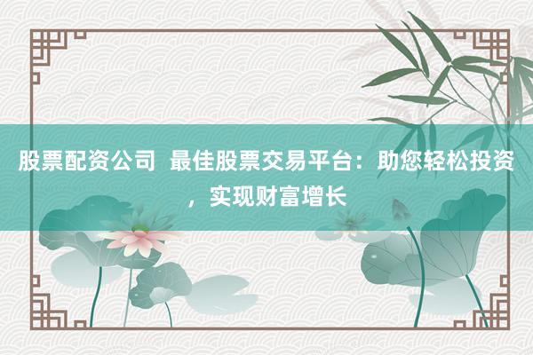 股票配资公司  最佳股票交易平台：助您轻松投资，实现财富增长