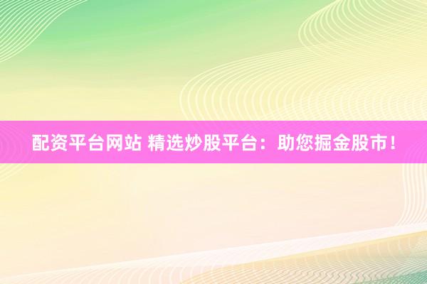 配资平台网站 精选炒股平台：助您掘金股市！