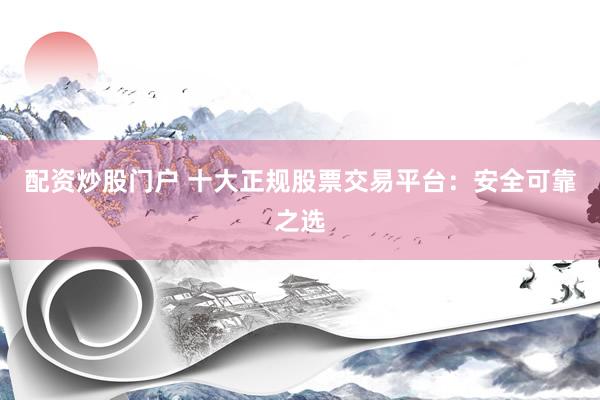 配资炒股门户 十大正规股票交易平台：安全可靠之选