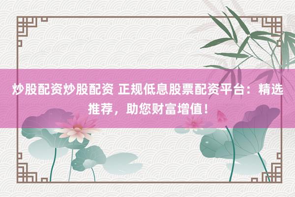 炒股配资炒股配资 正规低息股票配资平台：精选推荐，助您财富增值！