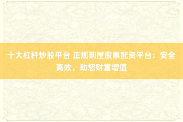 十大杠杆炒股平台 正规到屋股票配资平台：安全高效，助您财富增值