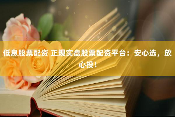 低息股票配资 正规实盘股票配资平台：安心选，放心投！