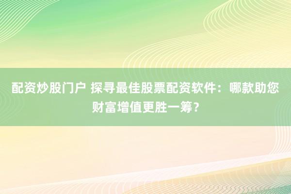 配资炒股门户 探寻最佳股票配资软件：哪款助您财富增值更胜一筹？