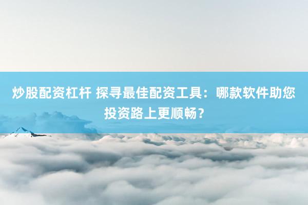 炒股配资杠杆 探寻最佳配资工具：哪款软件助您投资路上更顺畅？