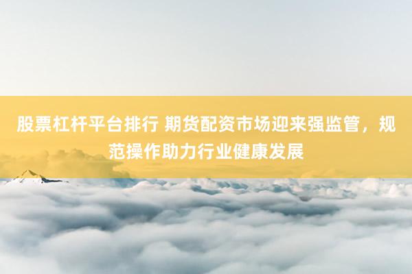 股票杠杆平台排行 期货配资市场迎来强监管，规范操作助力行业健康发展