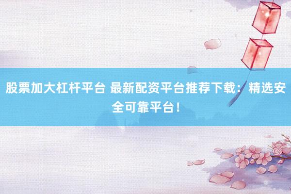 股票加大杠杆平台 最新配资平台推荐下载：精选安全可靠平台！