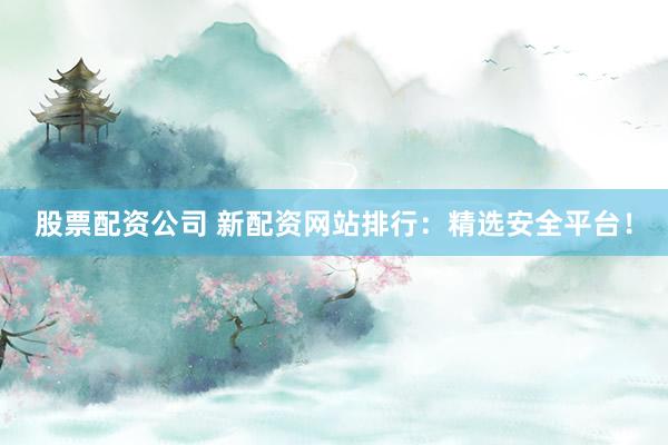 股票配资公司 新配资网站排行：精选安全平台！