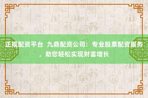 正规配资平台  九鼎配资公司：专业股票配资服务，助您轻松实现财富增长