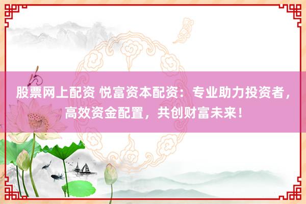 股票网上配资 悦富资本配资：专业助力投资者，高效资金配置，共创财富未来！