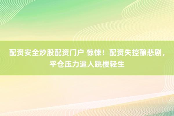 配资安全炒股配资门户 惊悚！配资失控酿悲剧，平仓压力逼人跳楼轻生