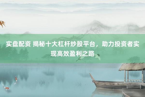 实盘配资 揭秘十大杠杆炒股平台，助力投资者实现高效盈利之路