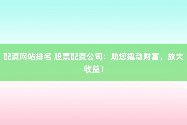 配资网站排名 股票配资公司：助您撬动财富，放大收益！