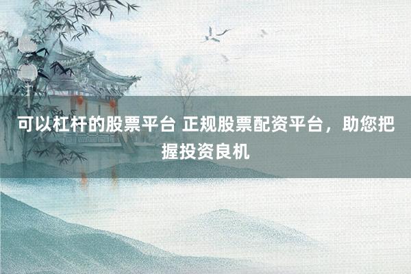 可以杠杆的股票平台 正规股票配资平台，助您把握投资良机