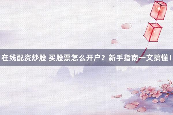 在线配资炒股 买股票怎么开户？新手指南一文搞懂！