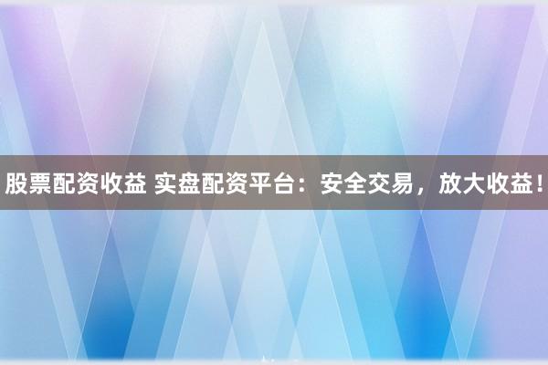股票配资收益 实盘配资平台：安全交易，放大收益！