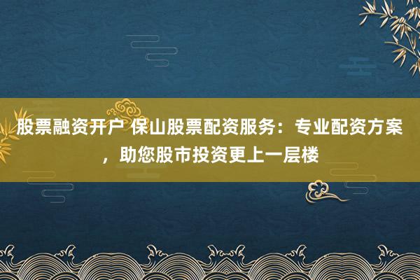 股票融资开户 保山股票配资服务：专业配资方案，助您股市投资更上一层楼