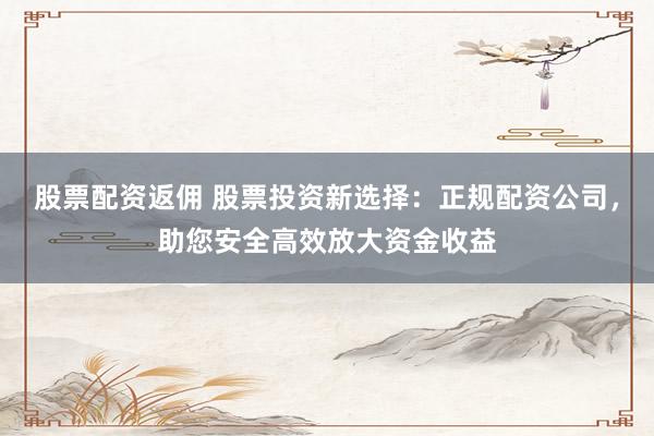 股票配资返佣 股票投资新选择：正规配资公司，助您安全高效放大资金收益