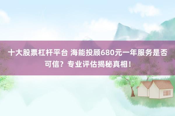 十大股票杠杆平台 海能投顾680元一年服务是否可信？专业评估揭秘真相！