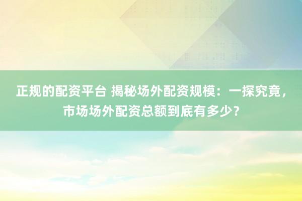 正规的配资平台 揭秘场外配资规模：一探究竟，市场场外配资总额到底有多少？