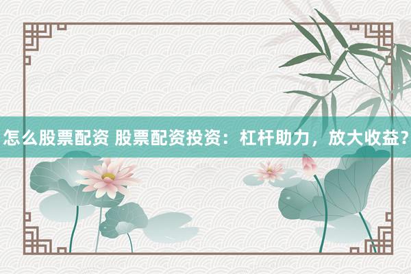 怎么股票配资 股票配资投资：杠杆助力，放大收益？
