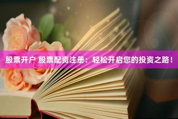 股票开户 股票配资注册：轻松开启您的投资之路！