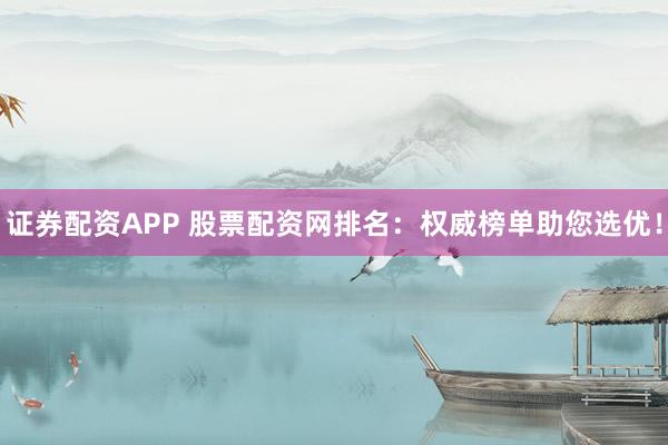 证券配资APP 股票配资网排名：权威榜单助您选优！
