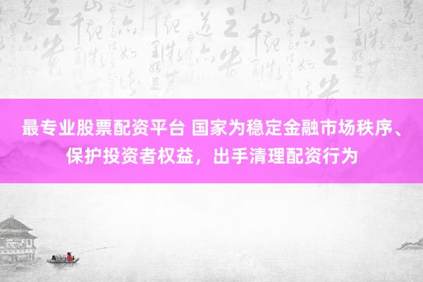 最专业股票配资平台 国家为稳定金融市场秩序、保护投资者权益，出手清理配资行为