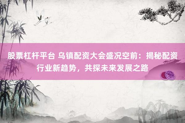 股票杠杆平台 乌镇配资大会盛况空前：揭秘配资行业新趋势，共探未来发展之路